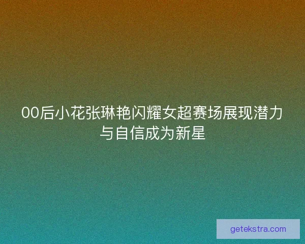 00后小花张琳艳闪耀女超赛场展现潜力与自信成为新星 00后小花张琳艳闪耀女超赛场展现潜力与自信成为新星