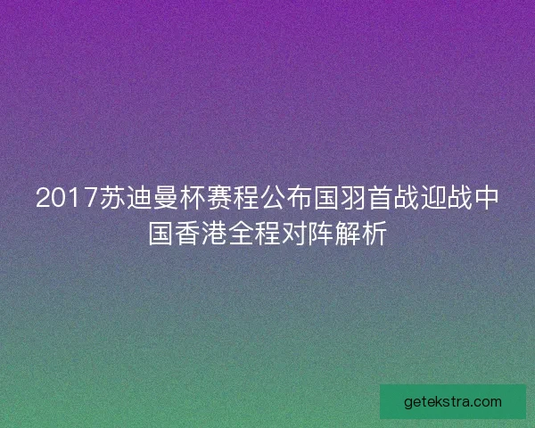 2017苏迪曼杯赛程公布国羽首战迎战中国香港全程对阵解析 2017苏迪曼杯赛程公布国羽首战迎战中国香港全程对阵解析