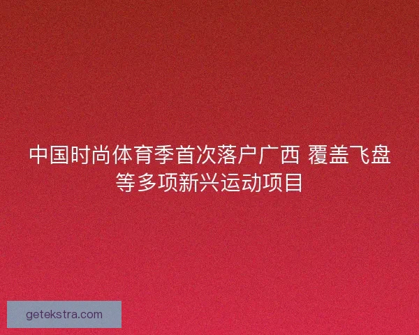 中国时尚体育季首次落户广西 覆盖飞盘等多项新兴运动项目