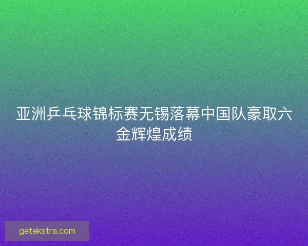 亚洲乒乓球锦标赛无锡落幕中国队豪取六金辉煌成绩