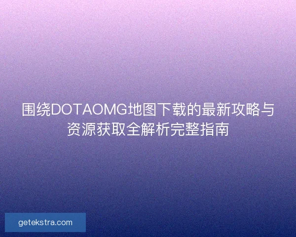 围绕DOTAOMG地图下载的最新攻略与资源获取全解析完整指南