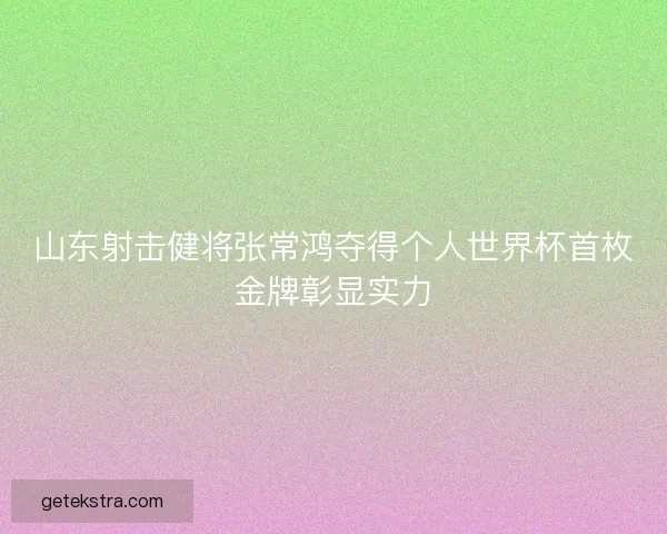 山东射击健将张常鸿夺得个人世界杯首枚金牌彰显实力 山东射击健将张常鸿夺得个人世界杯首枚金牌彰显实力