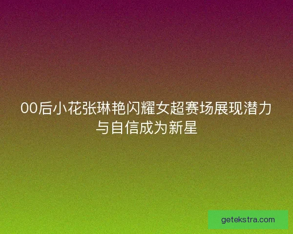 00后小花张琳艳闪耀女超赛场展现潜力与自信成为新星 00后小花张琳艳闪耀女超赛场展现潜力与自信成为新星