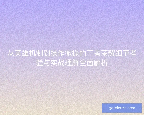 从英雄机制到操作微操的王者荣耀细节考验与实战理解全面解析 从英雄机制到操作微操的王者荣耀细节考验与实战理解全面解析