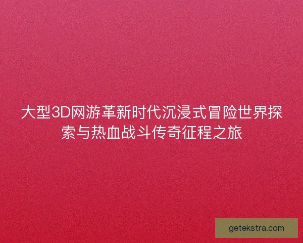 大型3D网游革新时代沉浸式冒险世界探索与热血战斗传奇征程之旅 大型3D网游革新时代沉浸式冒险世界探索与热血战斗传奇征程之旅
